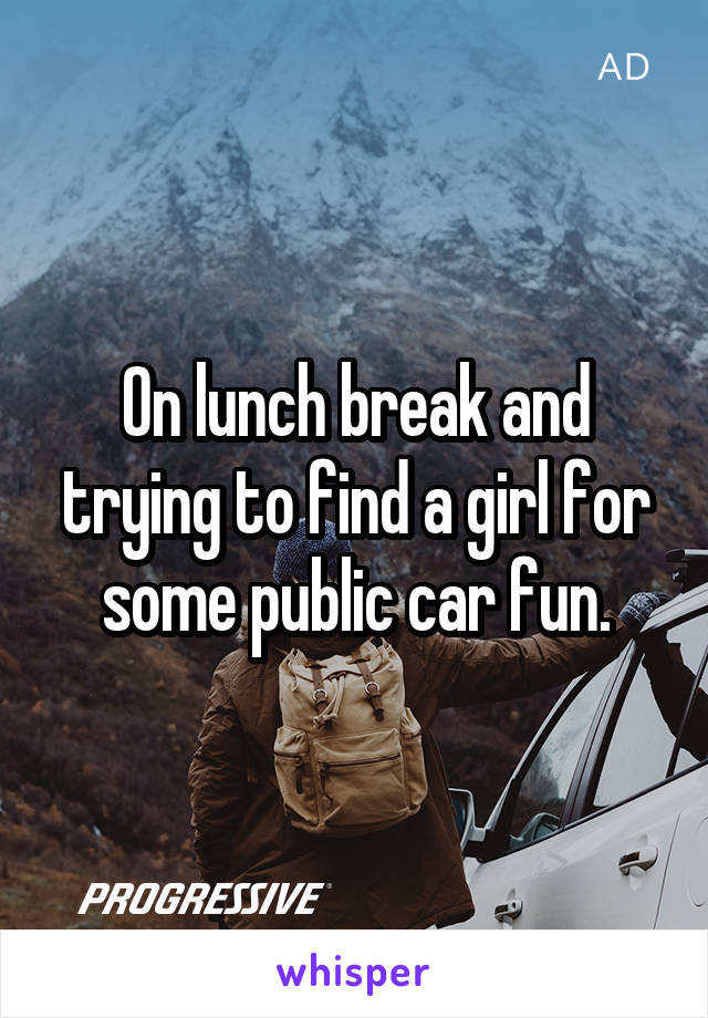 On lunch break and trying to find a girl for some public car fun.