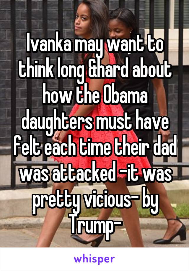 Ivanka may want to think long &hard about how the Obama daughters must have felt each time their dad was attacked -it was pretty vicious- by Trump-