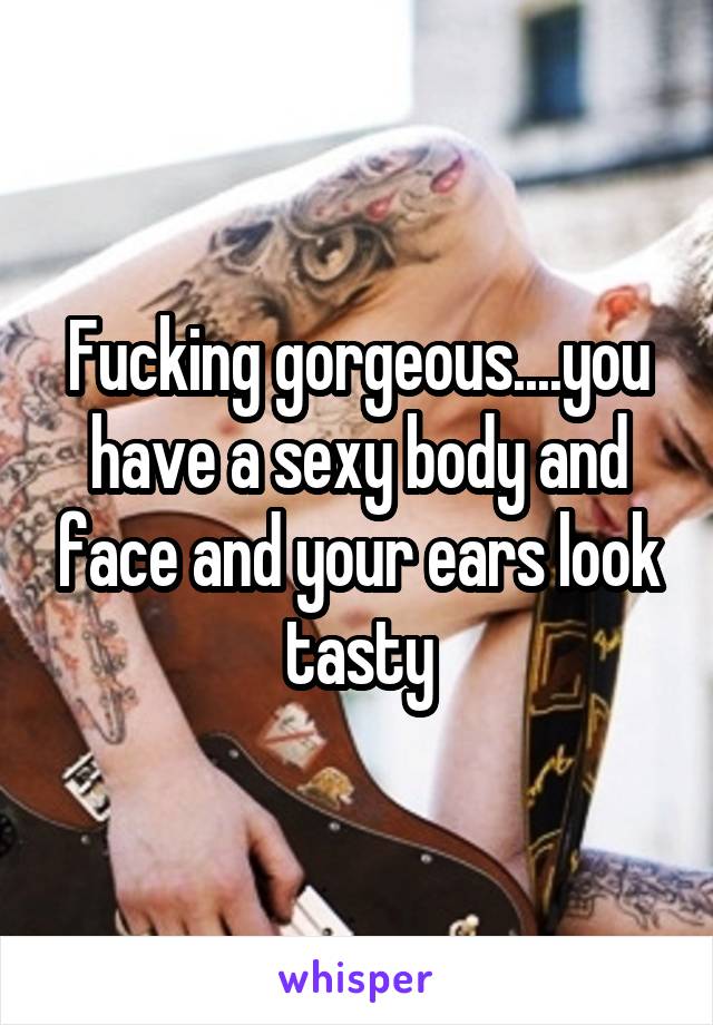 Fucking gorgeous....you have a sexy body and face and your ears look tasty