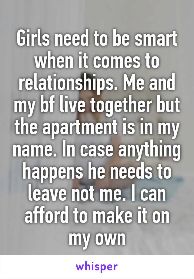 Girls need to be smart when it comes to relationships. Me and my bf live together but the apartment is in my name. In case anything happens he needs to leave not me. I can afford to make it on my own