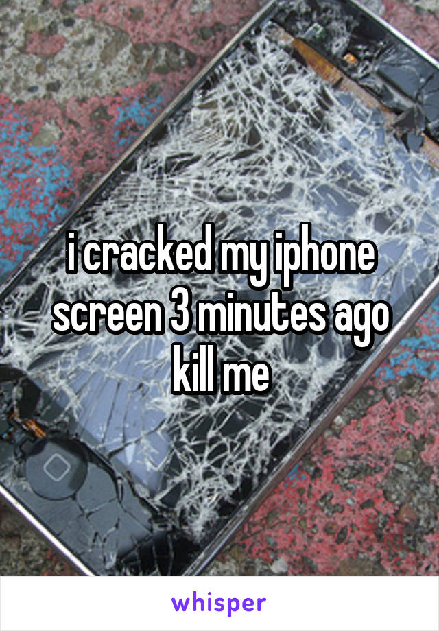 i cracked my iphone screen 3 minutes ago kill me