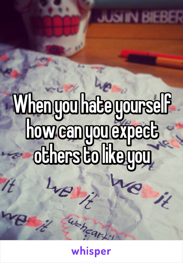 When you hate yourself how can you expect others to like you