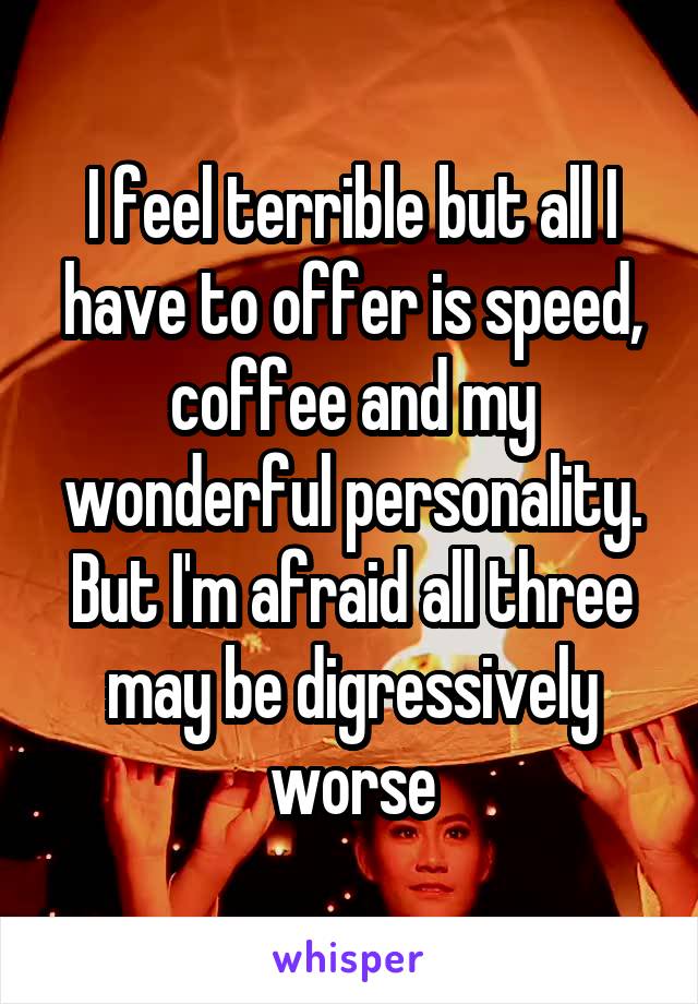 I feel terrible but all I have to offer is speed, coffee and my wonderful personality. But I'm afraid all three may be digressively worse