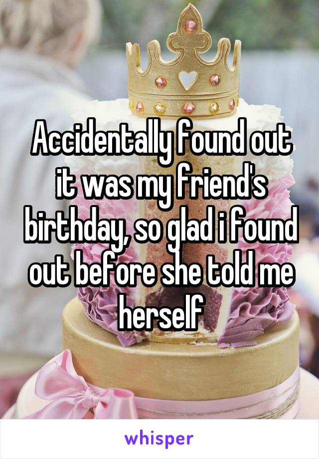 Accidentally found out it was my friend's birthday, so glad i found out before she told me herself