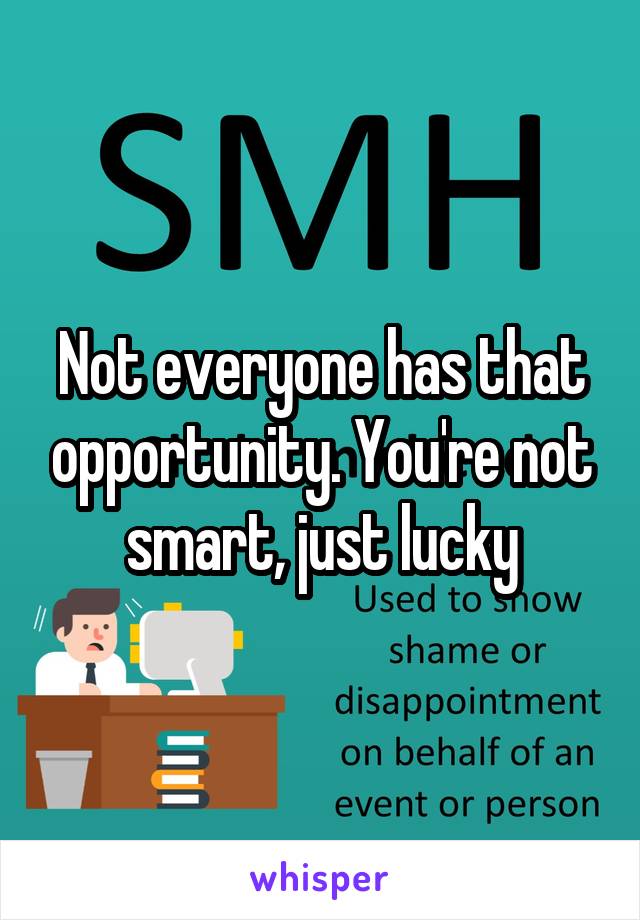 Not everyone has that opportunity. You're not smart, just lucky