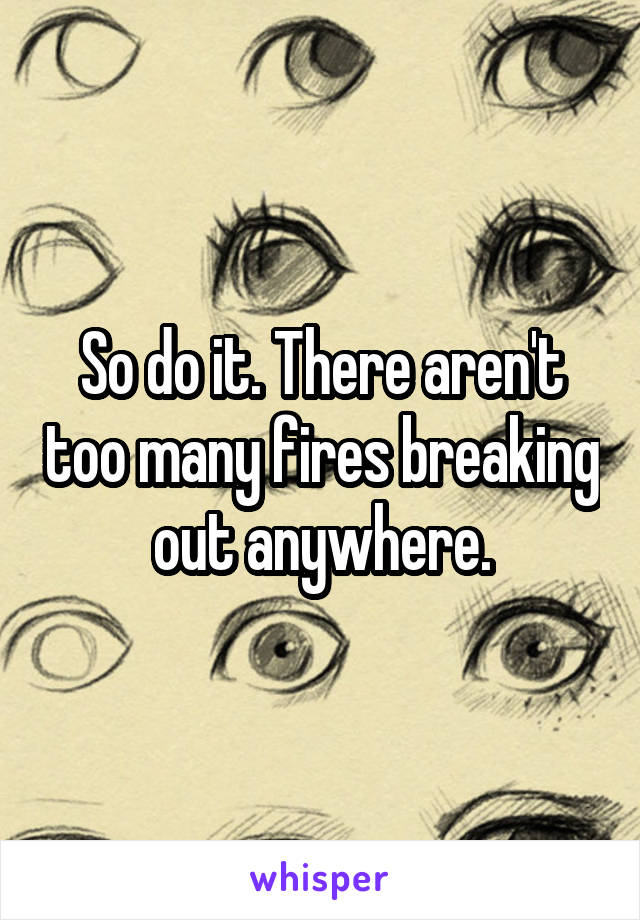 So do it. There aren't too many fires breaking out anywhere.