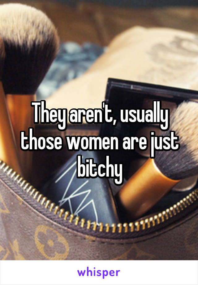 They aren't, usually those women are just bitchy