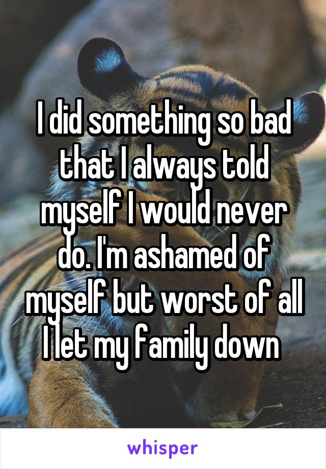 I did something so bad that I always told myself I would never do. I'm ashamed of myself but worst of all I let my family down 