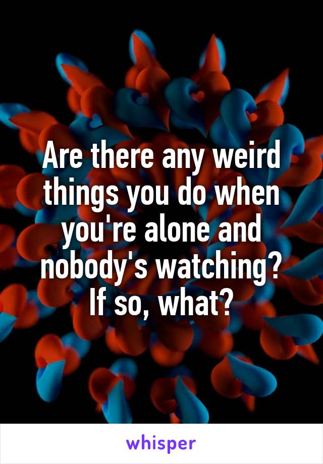 Are there any weird things you do when you're alone and nobody's watching?
If so, what?