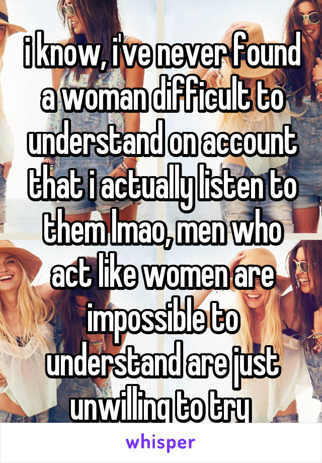 i know, i've never found a woman difficult to understand on account that i actually listen to them lmao, men who act like women are impossible to understand are just unwilling to try 