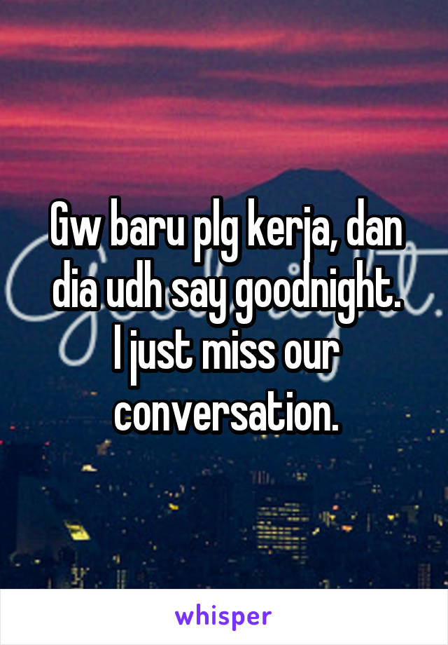 Gw baru plg kerja, dan dia udh say goodnight.
I just miss our conversation.