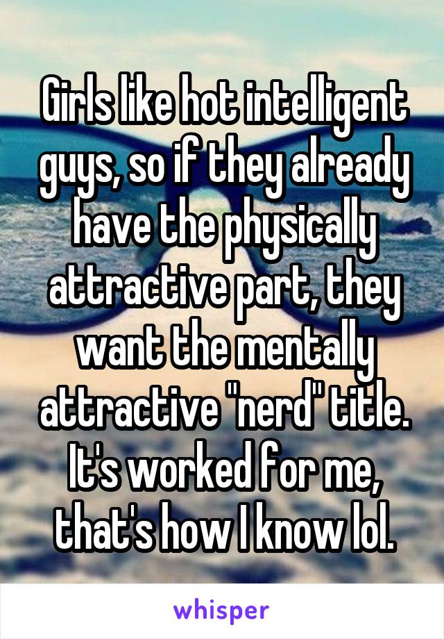 Girls like hot intelligent guys, so if they already have the physically attractive part, they want the mentally attractive "nerd" title. It's worked for me, that's how I know lol.