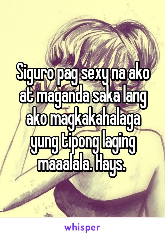 Siguro pag sexy na ako at maganda saka lang ako magkakahalaga yung tipong laging maaalala. Hays. 