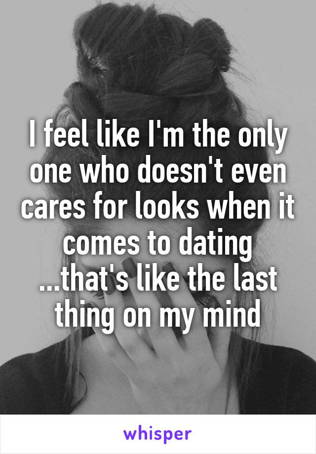 I feel like I'm the only one who doesn't even cares for looks when it comes to dating ...that's like the last thing on my mind