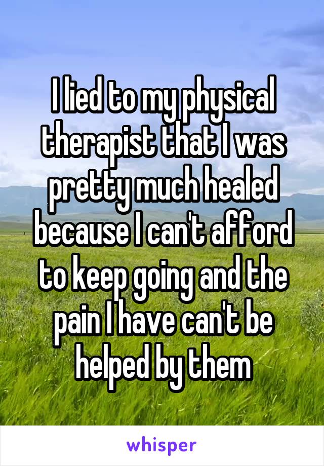 I lied to my physical therapist that I was pretty much healed because I can't afford to keep going and the pain I have can't be helped by them