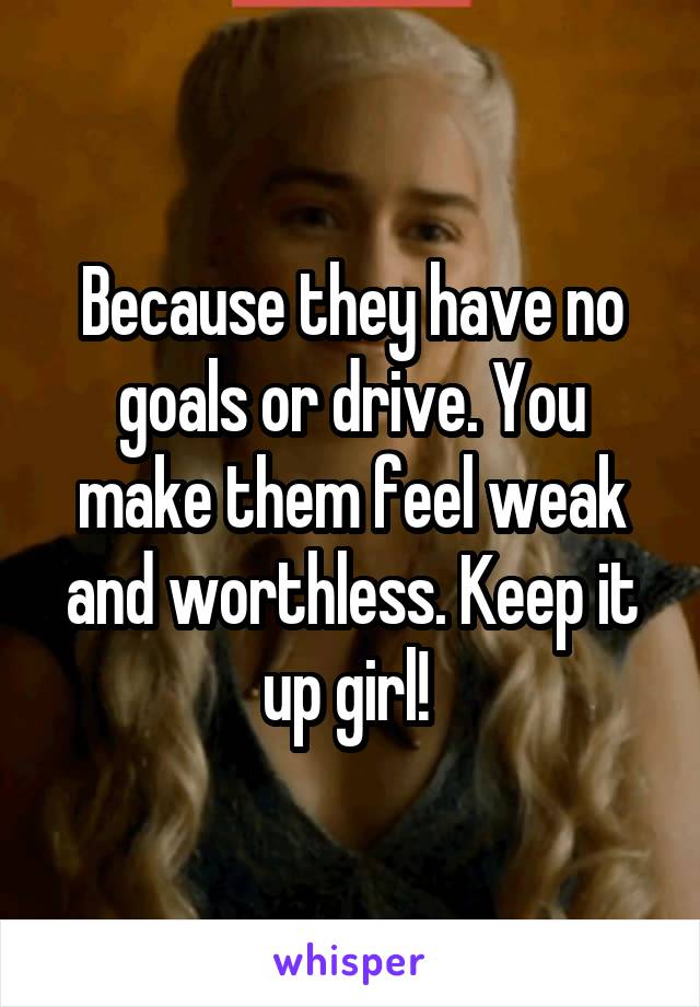 Because they have no goals or drive. You make them feel weak and worthless. Keep it up girl! 