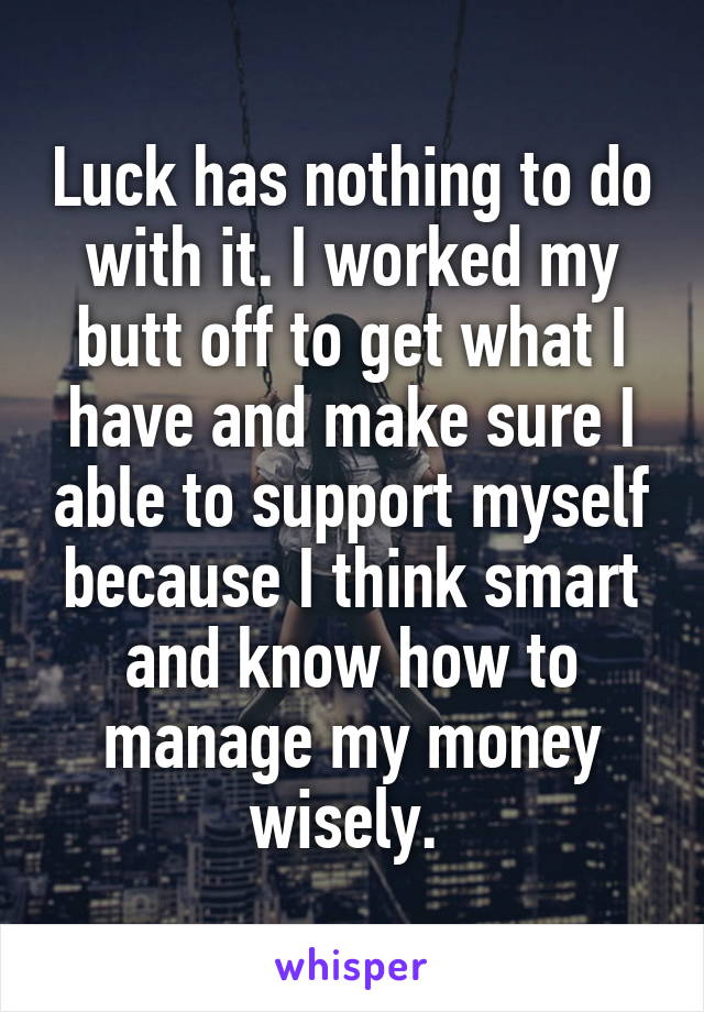 Luck has nothing to do with it. I worked my butt off to get what I have and make sure I able to support myself because I think smart and know how to manage my money wisely. 