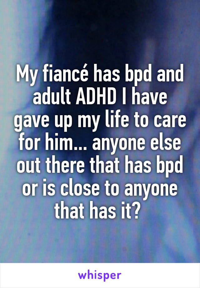 My fiancé has bpd and adult ADHD I have gave up my life to care for him... anyone else out there that has bpd or is close to anyone that has it? 