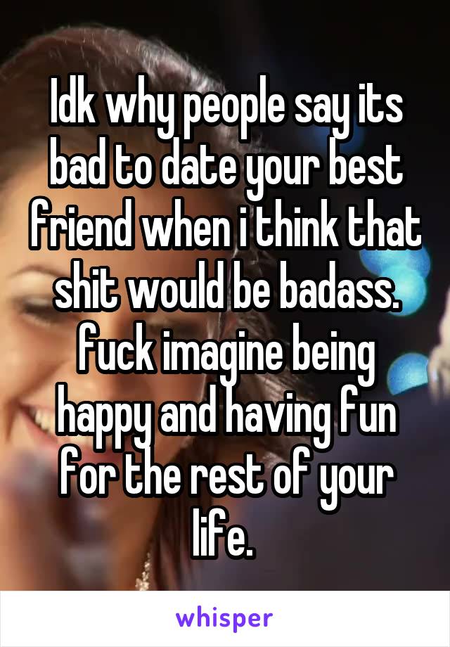 Idk why people say its bad to date your best friend when i think that shit would be badass. fuck imagine being happy and having fun for the rest of your life. 