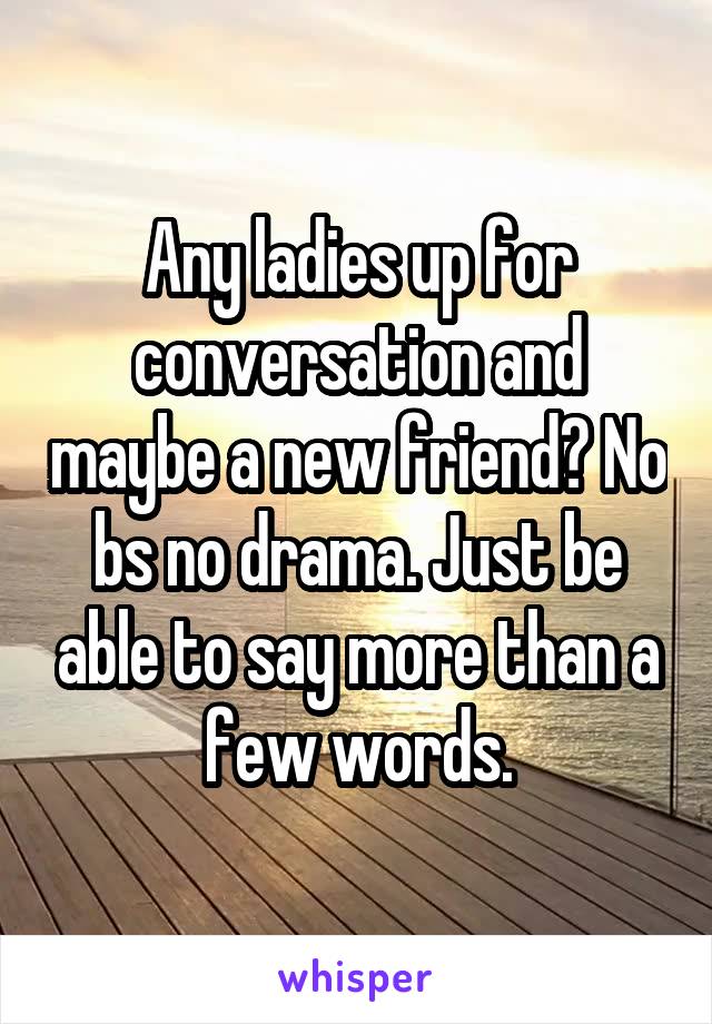 Any ladies up for conversation and maybe a new friend? No bs no drama. Just be able to say more than a few words.