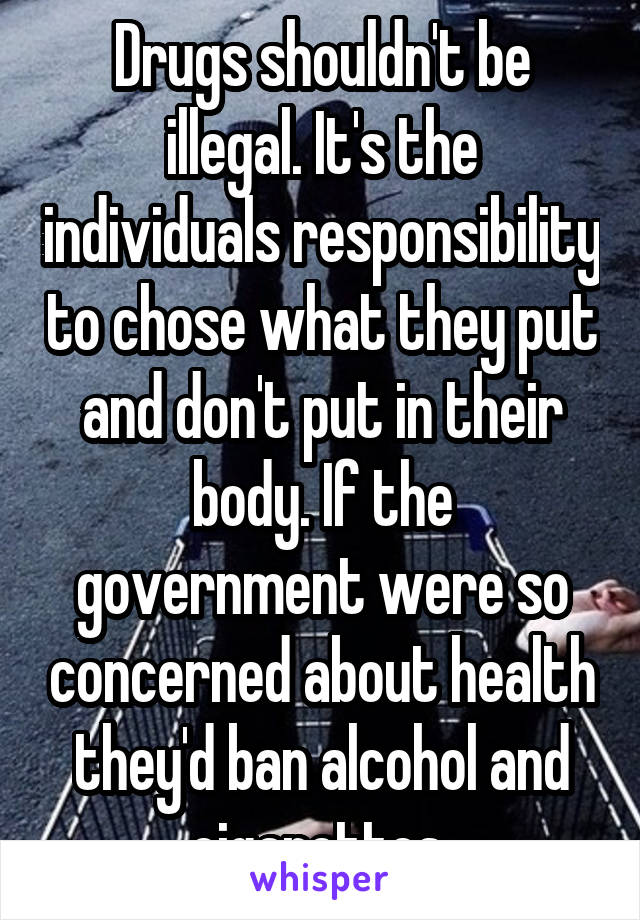 Drugs shouldn't be illegal. It's the individuals responsibility to chose what they put and don't put in their body. If the government were so concerned about health they'd ban alcohol and cigarettes 