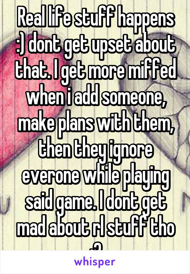 Real life stuff happens :) dont get upset about that. I get more miffed when i add someone, make plans with them, then they ignore everone while playing said game. I dont get mad about rl stuff tho :3