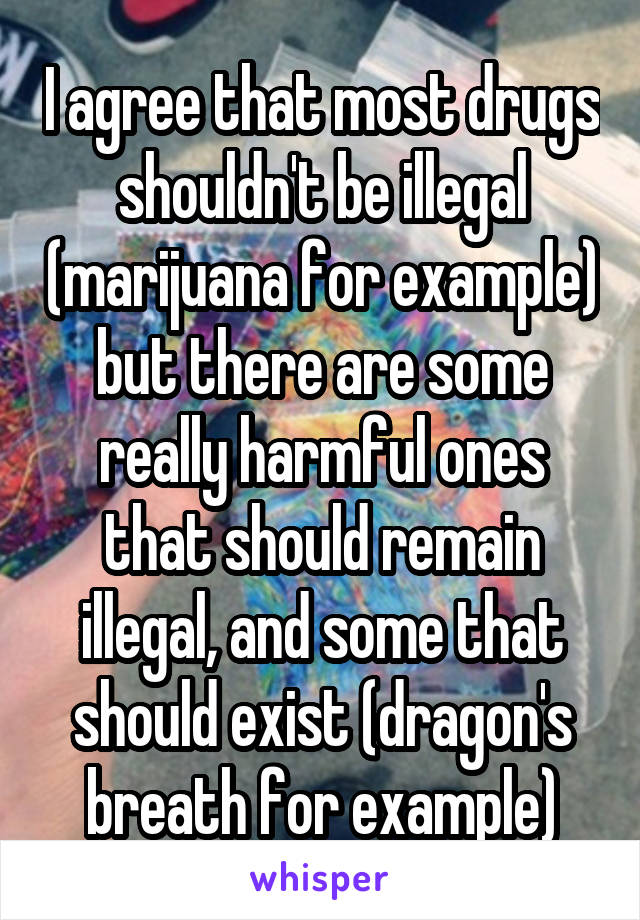 I agree that most drugs shouldn't be illegal (marijuana for example) but there are some really harmful ones that should remain illegal, and some that should exist (dragon's breath for example)