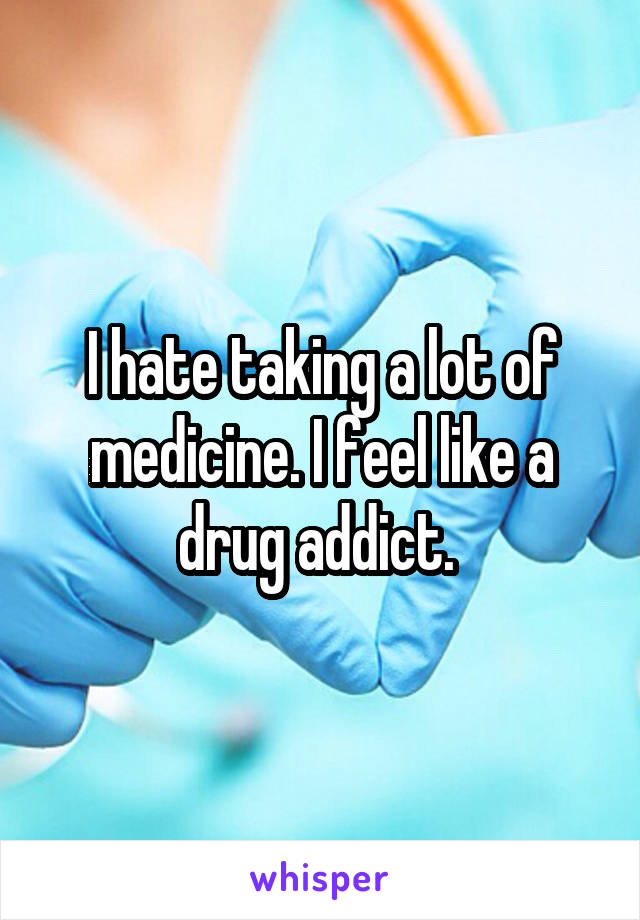 I hate taking a lot of medicine. I feel like a drug addict. 