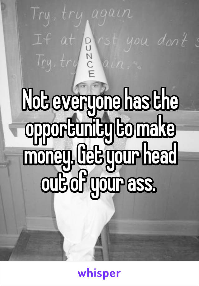 Not everyone has the opportunity to make money. Get your head out of your ass. 