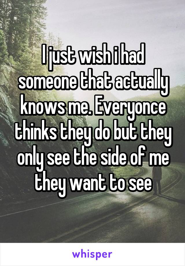 I just wish i had someone that actually knows me. Everyonce thinks they do but they only see the side of me they want to see
