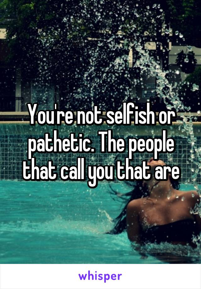 You're not selfish or pathetic. The people that call you that are