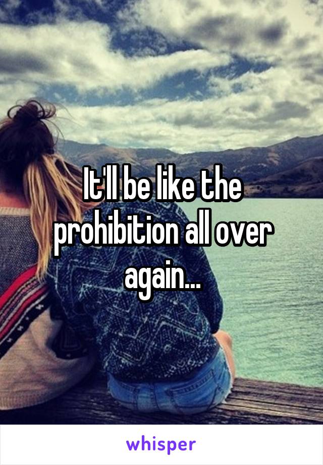 It'll be like the prohibition all over again...