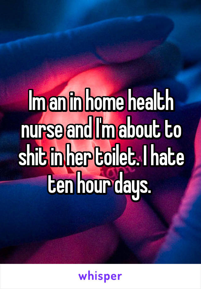 Im an in home health nurse and I'm about to shit in her toilet. I hate ten hour days. 