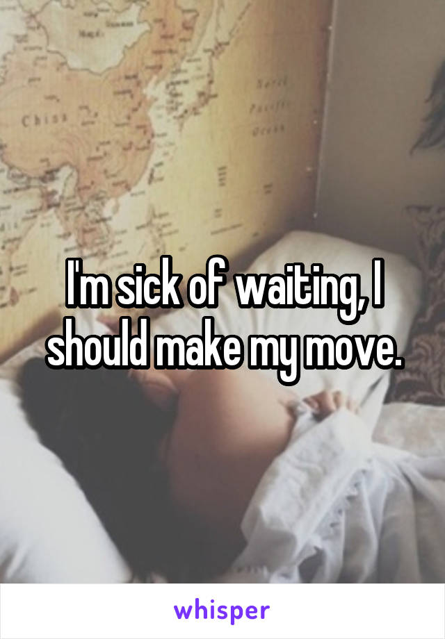 I'm sick of waiting, I should make my move.