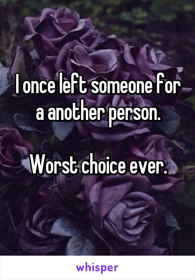 I once left someone for a another person.

Worst choice ever.
