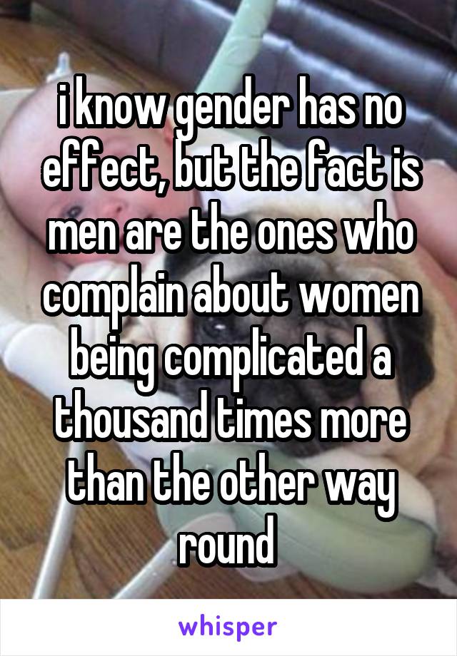 i know gender has no effect, but the fact is men are the ones who complain about women being complicated a thousand times more than the other way round 