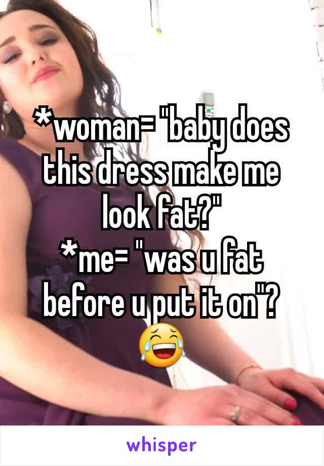 *woman= "baby does this dress make me look fat?"
*me= "was u fat before u put it on"?😂