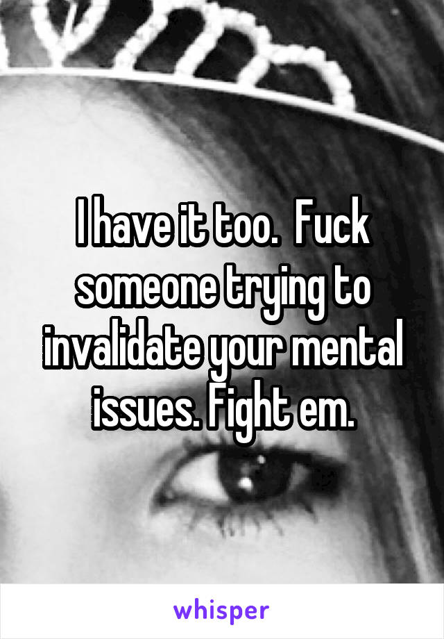 I have it too.  Fuck someone trying to invalidate your mental issues. Fight em.