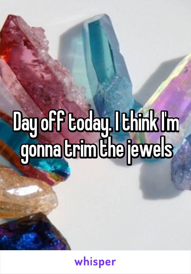 Day off today. I think I'm gonna trim the jewels