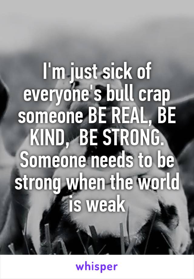 I'm just sick of everyone's bull crap someone BE REAL, BE KIND,  BE STRONG. Someone needs to be strong when the world is weak