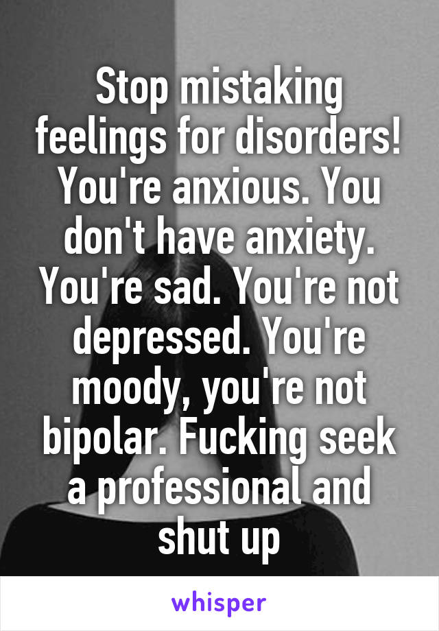 Stop mistaking feelings for disorders! You're anxious. You don't have anxiety. You're sad. You're not depressed. You're moody, you're not bipolar. Fucking seek a professional and shut up