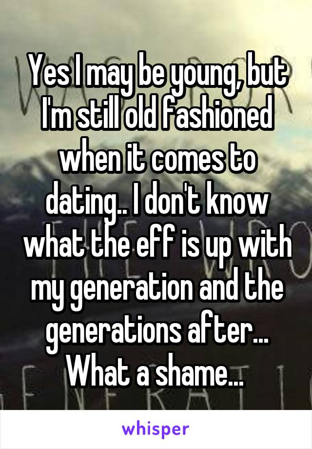 Yes I may be young, but I'm still old fashioned when it comes to dating.. I don't know what the eff is up with my generation and the generations after... What a shame... 