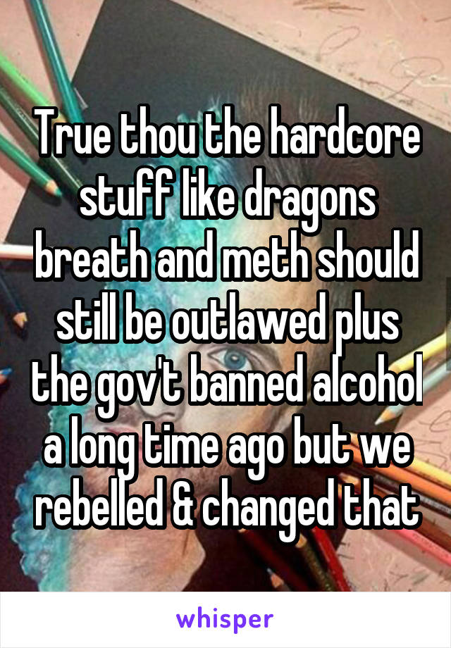 True thou the hardcore stuff like dragons breath and meth should still be outlawed plus the gov't banned alcohol a long time ago but we rebelled & changed that