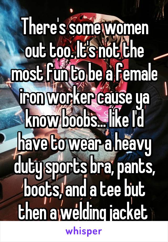 There's some women out too. It's not the most fun to be a female iron worker cause ya know boobs... like I'd have to wear a heavy duty sports bra, pants, boots, and a tee but then a welding jacket 