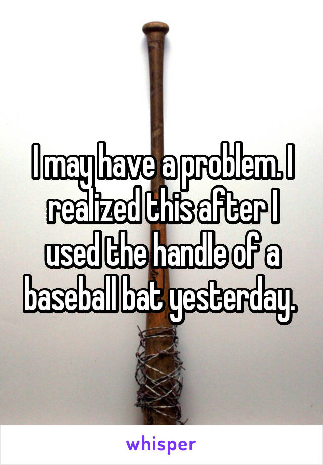 I may have a problem. I realized this after I used the handle of a baseball bat yesterday. 