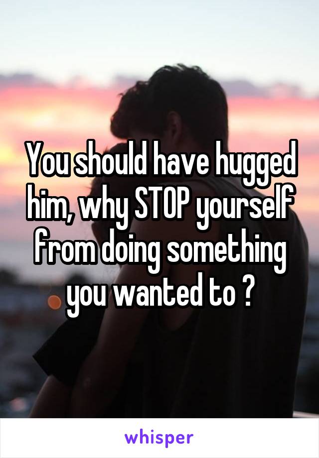 You should have hugged him, why STOP yourself from doing something you wanted to ?