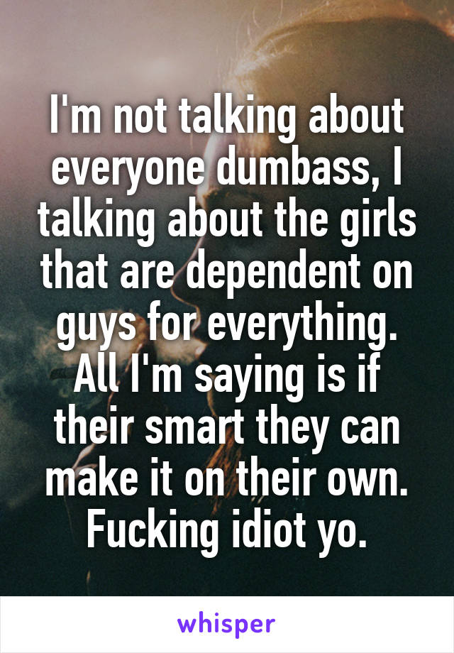 I'm not talking about everyone dumbass, I talking about the girls that are dependent on guys for everything. All I'm saying is if their smart they can make it on their own. Fucking idiot yo.