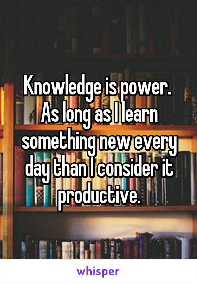 Knowledge is power.  As long as I learn something new every day than I consider it productive.