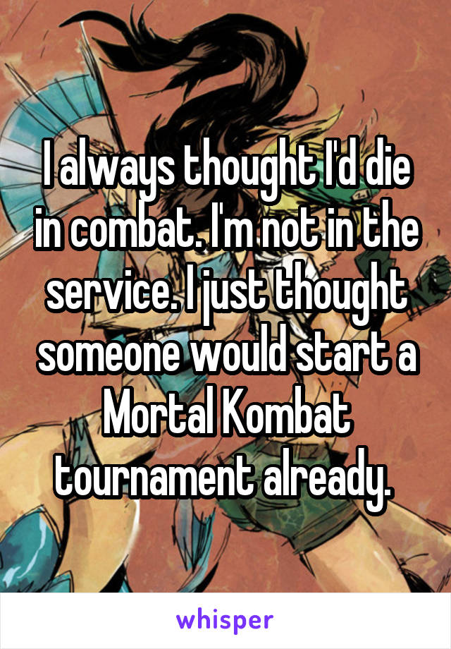 I always thought I'd die in combat. I'm not in the service. I just thought someone would start a Mortal Kombat tournament already. 