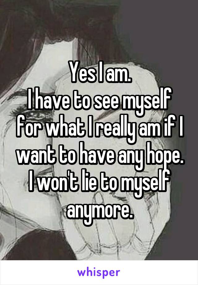 Yes I am.
I have to see myself for what I really am if I want to have any hope.
I won't lie to myself anymore.